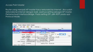 Access Point Master
Router yang menjadi AP master harus terkoneksi ke internet. Jika sudah
terkoneksi ke internet dengan baik, saatnya setting sebagai AP master.
Pertama buat interface Bridge. Pada setting STP, pilih RSTP pada opsi
Protocol Mode.
 