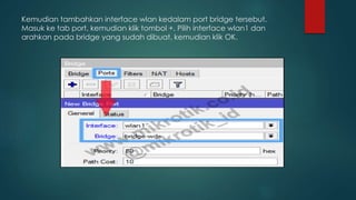 Kemudian tambahkan interface wlan kedalam port bridge tersebut.
Masuk ke tab port, kemudian klik tombol +. Pilih interface wlan1 dan
arahkan pada bridge yang sudah dibuat, kemudian klik OK.
 
