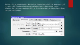 Setting bridge sudah selesai, kemudian kita setting interface wlan sebagai
access point. Double-klik interface wireless kemudian masuk ke tab
Wireless. Set dengan mode AP-Bridge. Parameter lainnya bisa disesuaikan
dengan kebutuhan.
 