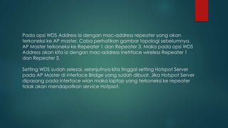 Pada opsi WDS Address isi dengan mac-address repeater yang akan
terkoneksi ke AP master. Coba perhatikan gambar topologi sebelumnya.
AP Master terkoneksi ke Repeater 1 dan Repeater 3. Maka pada opsi WDS
Address akan kita isi dengan mac-address inetrface wireless Repeater 1
dan Repeater 3.
Setting WDS sudah selesai, selanjutnya kita tinggal setting Hotspot Server
pada AP Master di interface Bridge yang sudah dibuat. Jika Hotspot Server
dipasang pada interface wlan maka laptop yang terkoneksi ke repeater
tidak akan mendapatkan service Hotpsot.
 