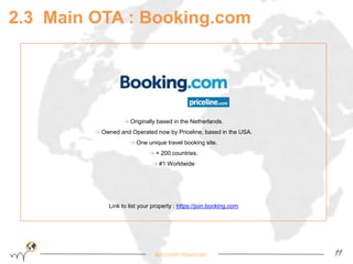 2.3 Main OTA : Booking.com 
→ Originally based in the Netherlands. 
→ Owned and Operated now by Priceline, based in the USA. 
→ One unique travel booking site. 
→ + 200 countries. 
→ #1 Worldwide 
Link to list your property : https://join.booking.com 
Become Hopinoer 11 
 