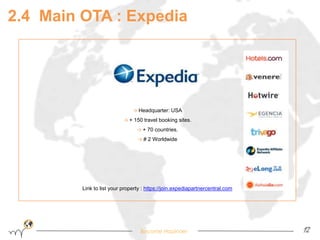 2.4 Main OTA : Expedia 
→ Headquarter: USA 
→ + 150 travel booking sites. 
→ + 70 countries. 
→ # 2 Worldwide 
Link to list your property : https://join.expediapartnercentral.com 
Become Hopinoer 12 
 
