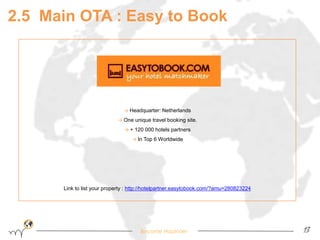 → Headquarter: Netherlands 
→ One unique travel booking site. 
→ + 120 000 hotels partners 
→ In Top 6 Worldwide 
Link to list your property : http://hotelpartner.easytobook.com/?amu=280823224 
Become Hopinoer 
13 
2.5 Main OTA : Easy to Book 
 
