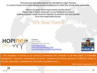 This document was elaborated for the Villa Marina Lodge, Panama, 
in a serie of works and studies allowing tourism professional to make their activity more sustainable. 
What is missing? Which improvments could be done? 
Please, feel to free to share with us your feedback to continue 
building together a better future for Hopineo, its partners, and more globally 
for a more responsible tourism. 
Contact : 
Florie Thielin 
floriethielin@gmail.com 
www.hopineo.org 
www.thehospitalitytour.com 
www.facebook.com/thehospitalitytour 
« The recognition of tourism as an economic powerhouse and contributor to all three pillars of sustainable 
development – economic, environmental and social – underlined the enduring relevance of UNWTO’s mission to 
promote responsible, sustainable and universally accessible tourism. » 
World Tourism Organization, 2013 
Become Hopinoer 21 
