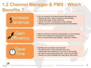 1.2 Channel Manager & PMS : Which 
Benefits ? 
• Push up occupancy and rates (Revenue Management) by: 
• Playing with rates : adopt a dynamic pricing strategy. 
• Playing with length of stay restrictions. 
• Sell on more OTA, increasing your online visibility. 
• Allowing guests to book directly through the hotel website. 
Become Hopinoer 6 
Increase 
Revenue 
• Adjust inventories on real time automatically: no over-bookings. 
• Avoid human mistakes by automatizing recurring tasks. 
• Track your performance, get statistics, adjust your actions. 
Gain 
Efficiency 
• Centralize and automatize recurring tasks: 
• No need to log-in to each extranet one by one. 
• Update rates and inventories in one click on all channels. 
• No need to copy guests booking info : direct into the PMS. 
• Guests can check availability and rates alone: less emails. 
Save 
Time 
$ 
 