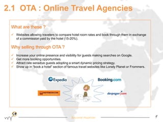 2.1 OTA : Online Travel Agencies 
Become Hopinoer 9 
What are these ? 
 Websites allowing travelers to compare hotel room rates and book through them in exchange 
of a commission paid by the hotel (15-20%). 
Why selling through OTA ? 
 Increase your online presence and visibility for guests making searches on Google. 
 Get more booking opportunities. 
 Attract rate sensitive guests adopting a smart dynamic pricing strategy. 
 Show up in “book a hotel” section of famous travel websites like Lonely Planet or Frommers. 
 