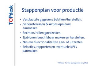 Stappenplan voor productie
• Verplaatste gegevens bekijken/herstellen.
• Gebeurtenissen & Acties opnieuw
  aanmaken.
• Rechten/rollen goedzetten.
• Sjablonen beschikbaar maken en herstellen.
• Nieuwe functionaliteiten aan- of uitzetten.
• Selecties, rapporten en eventuele KPI's
  aanmaken


                          TOPdesk – Service Management Simplified
 