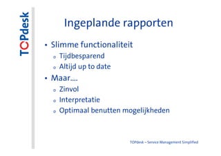 Ingeplande rapporten
• Slimme functionaliteit
  o   Tijdbesparend
  o   Altijd up to date
• Maar….
  o   Zinvol
  o   Interpretatie
  o   Optimaal benutten mogelijkheden



                          TOPdesk – Service Management Simplified
 