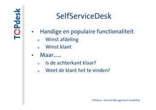 SelfServiceDesk
• Handige en populaire functionaliteit
  o   Winst afdeling
  o   Winst klant
• Maar……
  o   Is de achterkant klaar?
  o   Weet de klant het te vinden?




                          TOPdesk – Service Management Simplified
 