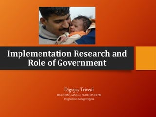 Implementation Research and
Role of Government
Digvijay Trivedi
MBA (HRM), MA(Eco), PGDRD,PGDCPM
Programme Manager SIfpsa
 