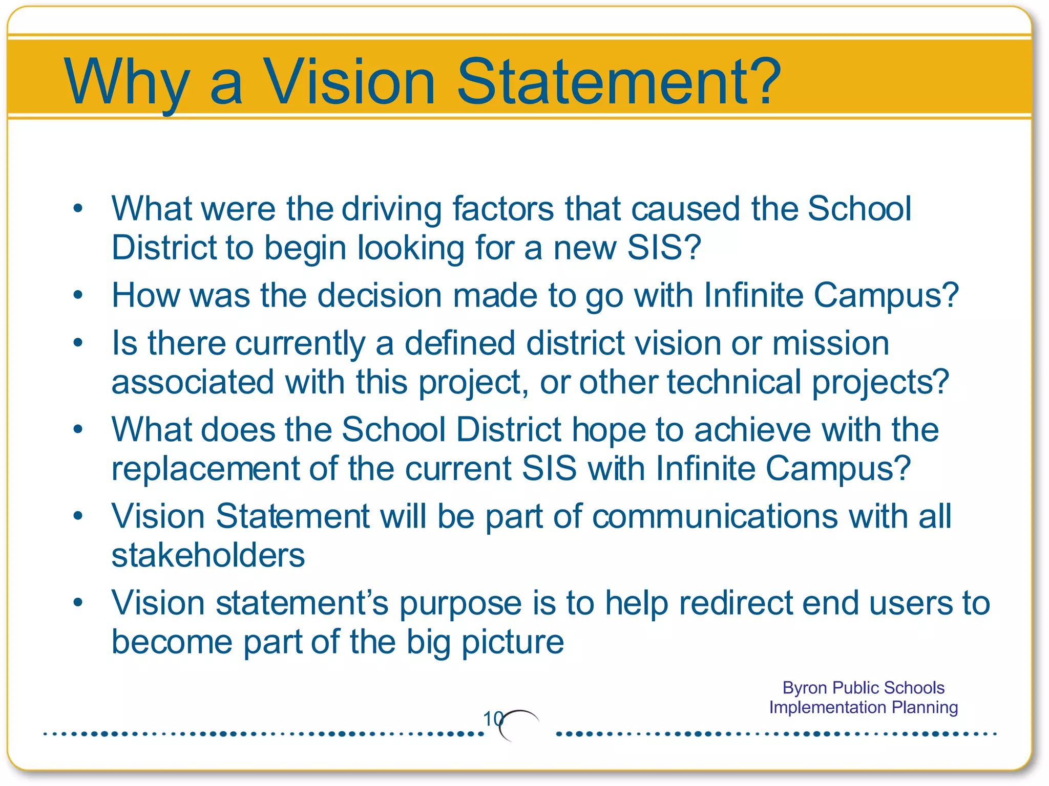 Why a Vision Statement? What were the driving factors that caused the School District to begin looking for a new SIS? How was the decision made to go with Infinite Campus? Is there currently a defined district vision or mission associated with this project, or other technical projects? What does the School District hope to achieve with the replacement of the current SIS with Infinite Campus? Vision Statement will be part of communications with all stakeholders Vision statement’s purpose is to help redirect end users to become part of the big picture 