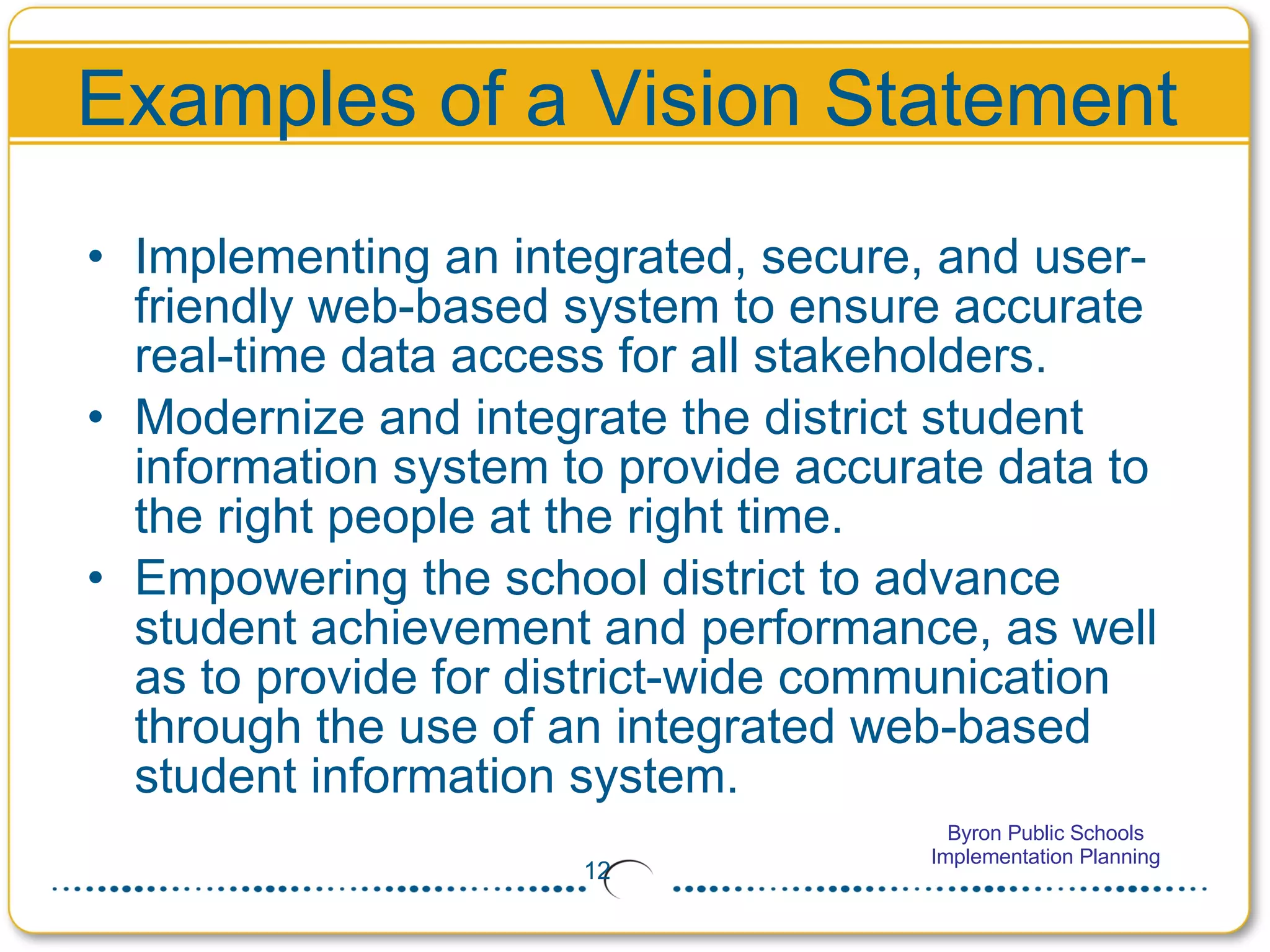 Examples of a Vision Statement Implementing an integrated, secure, and user-friendly web-based system to ensure accurate real-time data access for all stakeholders. Modernize and integrate the district student information system to provide accurate data to the right people at the right time. Empowering the school district to advance student achievement and performance, as well as to provide for district-wide communication through the use of an integrated web-based student information system.  
