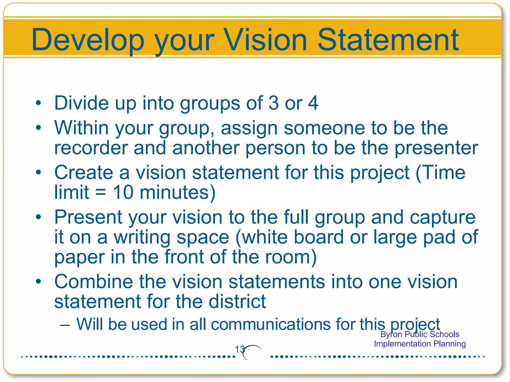 Develop your Vision Statement Divide up into groups of 3 or 4 Within your group, assign someone to be the recorder and another person to be the presenter Create a vision statement for this project (Time limit = 10 minutes)  Present your vision to the full group and capture it on a writing space (white board or large pad of paper in the front of the room) Combine the vision statements into one vision statement for the district Will be used in all communications for this project 