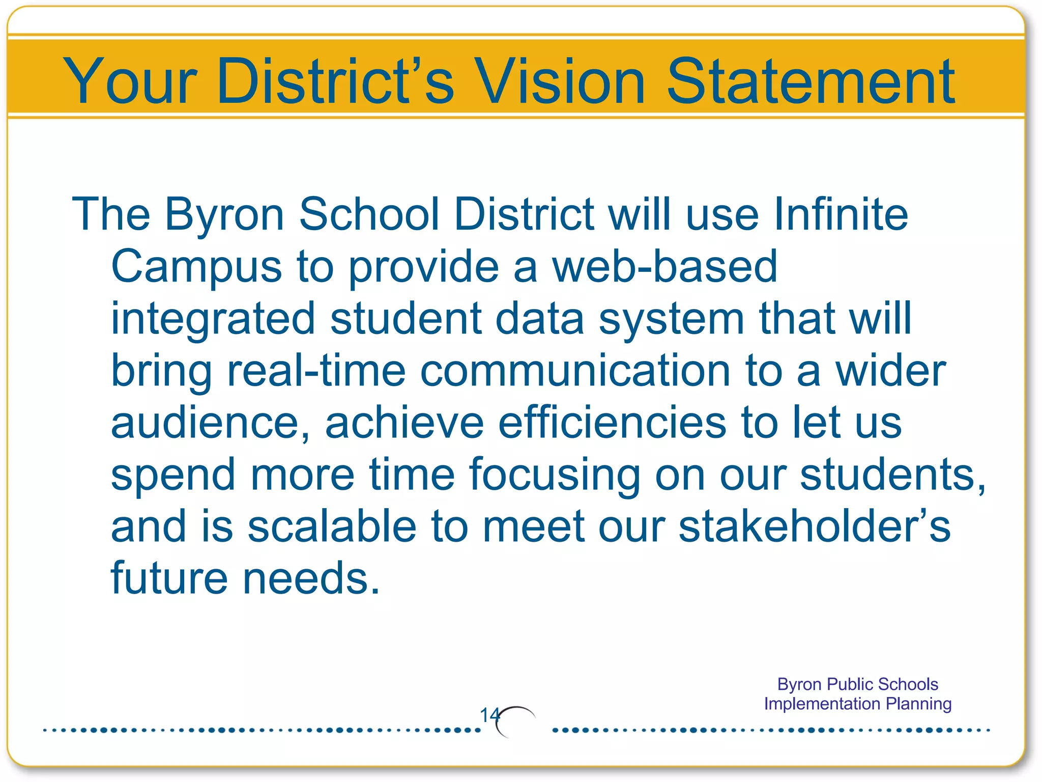 Your District’s Vision Statement The Byron School District will use Infinite Campus to provide a web-based integrated student data system that will bring real-time communication to a wider audience, achieve efficiencies to let us spend more time focusing on our students, and is scalable to meet our stakeholder’s future needs. 