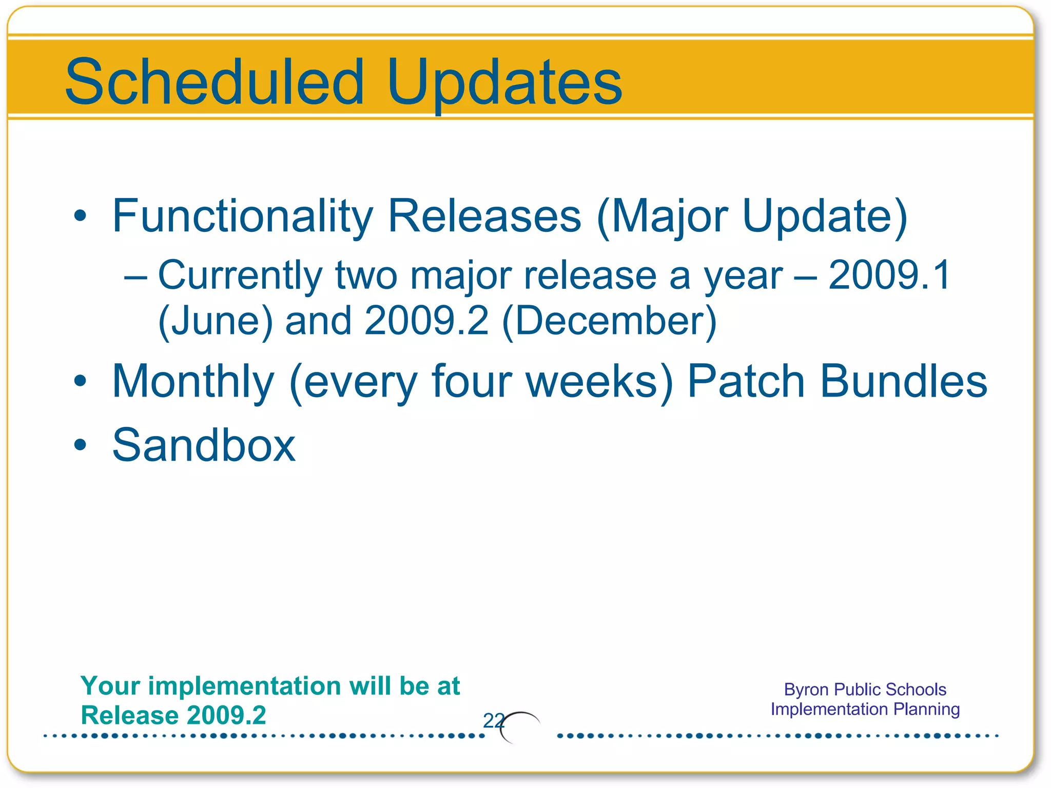 Functionality Releases (Major Update) Currently two major release a year – 2009.1 (June) and 2009.2 (December) Monthly (every four weeks) Patch Bundles Sandbox Scheduled Updates Your implementation will be at Release 2009.2 