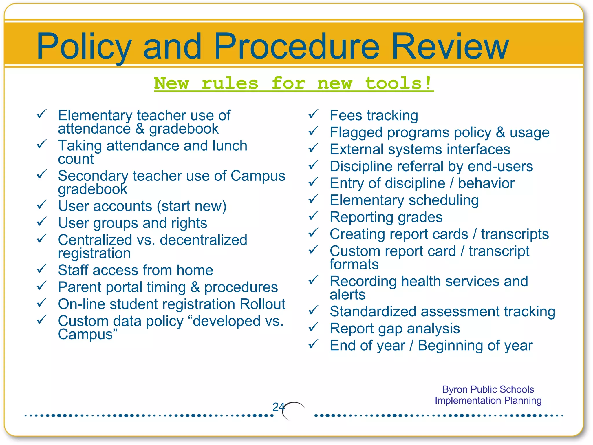 Policy and Procedure Review Elementary teacher use of attendance & gradebook Taking attendance and lunch count Secondary teacher use of Campus gradebook User accounts (start new) User groups and rights Centralized vs. decentralized registration Staff access from home Parent portal timing & procedures On-line student registration Rollout Custom data policy “developed vs. Campus” Fees tracking Flagged programs policy & usage External systems interfaces Discipline referral by end-users Entry of discipline / behavior Elementary scheduling  Reporting grades Creating report cards / transcripts Custom report card / transcript formats Recording health services and alerts Standardized assessment tracking Report gap analysis End of year / Beginning of year New rules for new tools! 