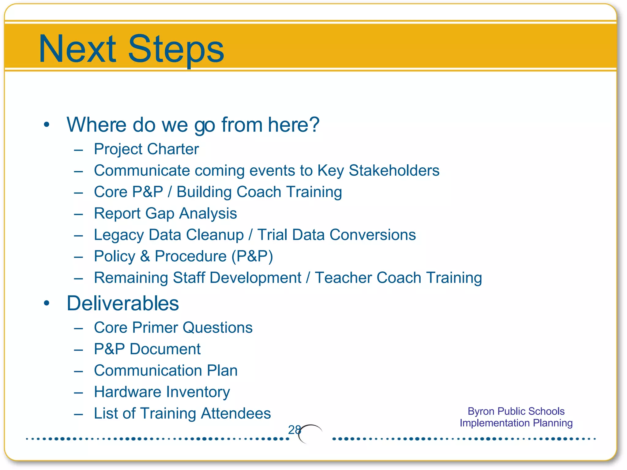 Next Steps Where do we go from here? Project Charter Communicate coming events to Key Stakeholders Core P&P / Building Coach Training Report Gap Analysis Legacy Data Cleanup / Trial Data Conversions Policy & Procedure (P&P) Remaining Staff Development / Teacher Coach Training Deliverables Core Primer Questions P&P Document Communication Plan Hardware Inventory List of Training Attendees 