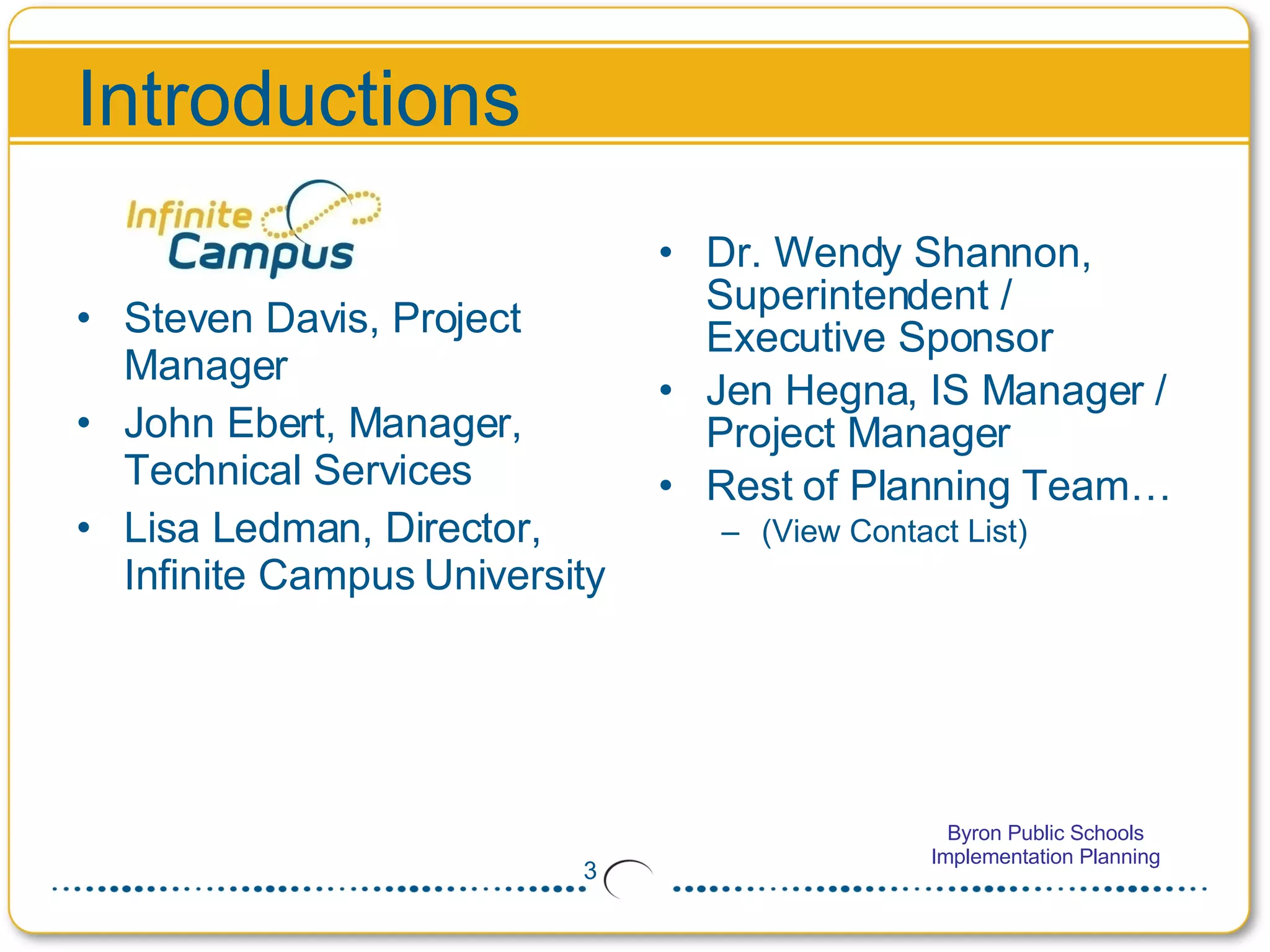 Introductions Steven Davis, Project Manager John Ebert, Manager, Technical Services Lisa Ledman, Director, Infinite Campus University Dr. Wendy Shannon, Superintendent / Executive Sponsor Jen Hegna, IS Manager / Project Manager Rest of Planning Team…  (View Contact List) 