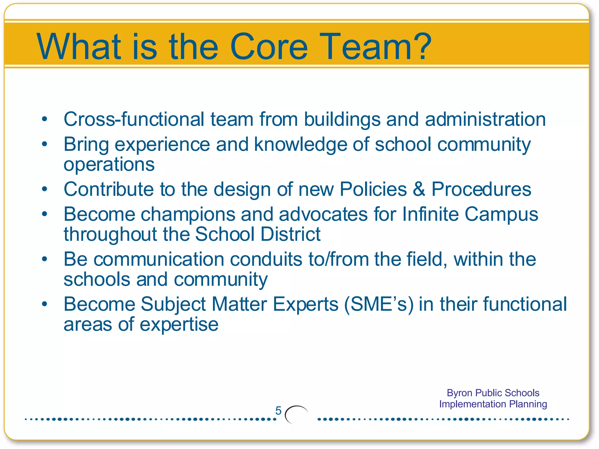 What is the Core Team? Cross-functional team from buildings and administration Bring experience and knowledge of school community operations  Contribute to the design of new Policies & Procedures Become champions and advocates for Infinite Campus throughout the School District Be communication conduits to/from the field, within the schools and community Become Subject Matter Experts (SME’s) in their functional areas of expertise 