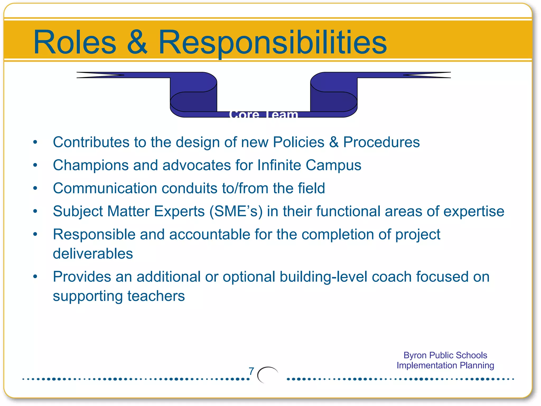 Roles & Responsibilities Contributes to the design of new Policies & Procedures Champions and advocates for Infinite Campus  Communication conduits to/from the field Subject Matter Experts (SME’s) in their functional areas of expertise Responsible and accountable for the completion of project deliverables Provides an additional or optional building-level coach focused on supporting teachers Core Team 