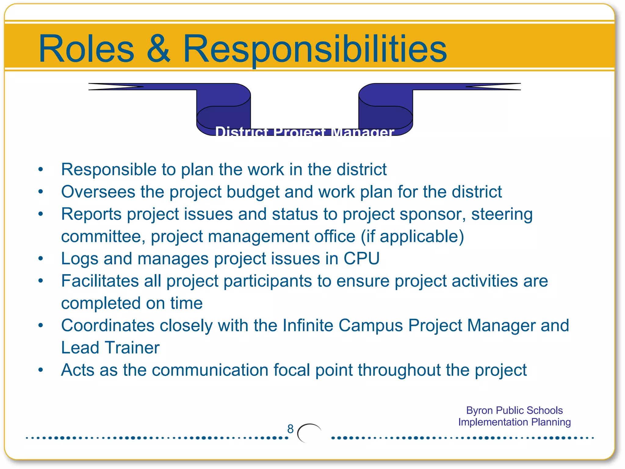 Roles & Responsibilities Responsible to plan the work in the district Oversees the project budget and work plan for the district  Reports project issues and status to project sponsor, steering committee, project management office (if applicable) Logs and manages project issues in CPU Facilitates all project participants to ensure project activities are completed on time Coordinates closely with the Infinite Campus Project Manager and Lead Trainer  Acts as the communication focal point throughout the project District Project Manager 