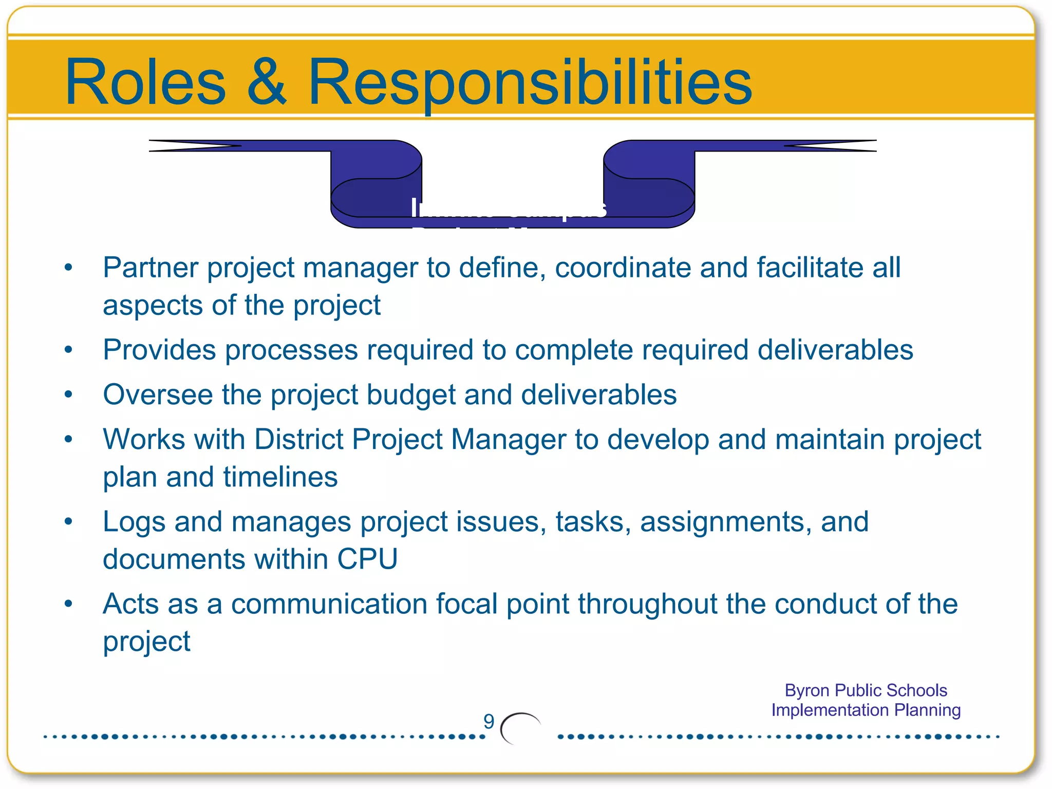Roles & Responsibilities Partner project manager to define, coordinate and facilitate all aspects of the project Provides processes required to complete required deliverables  Oversee the project budget and deliverables Works with District Project Manager to develop and maintain project plan and timelines Logs and manages project issues, tasks, assignments, and documents within CPU Acts as a communication focal point throughout the conduct of the project  Infinite Campus  Project Manager 