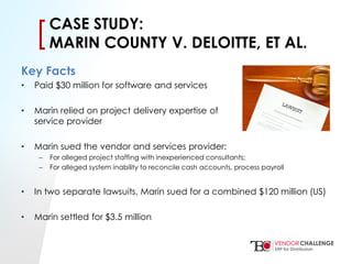 Click to edit Master title style
• Click to edit Master text styles
– Second level
• Third level
– Fourth level
» Fifth level
[[CASE STUDY:
MARIN COUNTY V. DELOITTE, ET AL.
Key Facts
• Paid $30 million for software and services
• Marin relied on project delivery expertise of
service provider
• Marin sued the vendor and services provider:
– For alleged project staffing with inexperienced consultants;
– For alleged system inability to reconcile cash accounts, process payroll
• In two separate lawsuits, Marin sued for a combined $120 million (US)
• Marin settled for $3.5 million
 