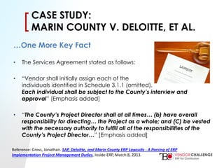 Click to edit Master title style
• Click to edit Master text styles
– Second level
• Third level
– Fourth level
» Fifth level
[[CASE STUDY:
MARIN COUNTY V. DELOITTE, ET AL.
…One More Key Fact
• The Services Agreement stated as follows:
• “Vendor shall initially assign each of the
individuals identified in Schedule 3.1.1 (omitted).
Each individual shall be subject to the County’s interview and
approval” [Emphasis added]
• “The County’s Project Director shall at all times… (b) have overall
responsibility for directing… the Project as a whole; and (C) be vested
with the necessary authority to fulfill all of the responsibilities of the
County’s Project Director…” [Emphasis added]
Reference: Gross, Jonathan. SAP, Deloitte, and Marin County ERP Lawsuits - A Parsing of ERP
Implementation Project Management Duties, Inside-ERP, March 8, 2013.
 