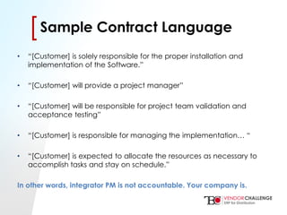 Click to edit Master title style
• Click to edit Master text styles
– Second level
• Third level
– Fourth level
» Fifth level
[[Sample Contract Language
• “[Customer] is solely responsible for the proper installation and
implementation of the Software.”
• “[Customer] will provide a project manager”
• “[Customer] will be responsible for project team validation and
acceptance testing”
• “[Customer] is responsible for managing the implementation… “
• “[Customer] is expected to allocate the resources as necessary to
accomplish tasks and stay on schedule.”
In other words, integrator PM is not accountable. Your company is.
 