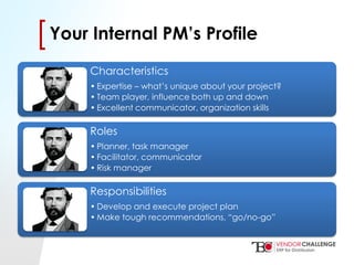 Click to edit Master title style
• Click to edit Master text styles
– Second level
• Third level
– Fourth level
» Fifth level
[[Your Internal PM’s Profile
Characteristics
• Expertise – what’s unique about your project?
• Team player, influence both up and down
• Excellent communicator, organization skills
Roles
• Planner, task manager
• Facilitator, communicator
• Risk manager
Responsibilities
• Develop and execute project plan
• Make tough recommendations, “go/no-go”
 