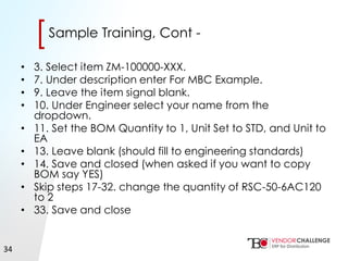 Click to edit Master title style
• Click to edit Master text styles
– Second level
• Third level
– Fourth level
» Fifth level
[[Sample Training, Cont -
• 3. Select item ZM-100000-XXX.
• 7. Under description enter For MBC Example.
• 9. Leave the item signal blank.
• 10. Under Engineer select your name from the
dropdown.
• 11. Set the BOM Quantity to 1, Unit Set to STD, and Unit to
EA
• 13. Leave blank (should fill to engineering standards)
• 14. Save and closed (when asked if you want to copy
BOM say YES)
• Skip steps 17-32. change the quantity of RSC-50-6AC120
to 2
• 33. Save and close
34
 