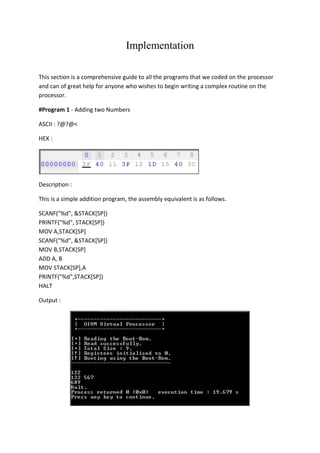 Implementation
This section is a comprehensive guide to all the programs that we coded on the processor
and can of great help for anyone who wishes to begin writing a complex routine on the
processor.
#Program 1 - Adding two Numbers
ASCII : ?@?@<
HEX :

Description :
This is a simple addition program, the assembly equivalent is as follows.
SCANF("%d", &STACK[SP])
PRINTF("%d", STACK[SP])
MOV A,STACK[SP]
SCANF("%d", &STACK[SP])
MOV B,STACK[SP]
ADD A, B
MOV STACK[SP],A
PRINTF("%d",STACK[SP])
HALT
Output :

 