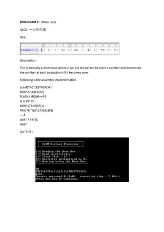 #PROGRAM 2 : While Loop
ASCII : ᄿ%‫د‬䀕㵁㰇
HEX :

Description :
This is basically a while loop where is we ask the person to enter a number and decrement
the number at each instruction till it becomes zero.
Following is the assembly implementation.
scanf("%d",&STACK[SP])
MOV A,STACK[SP]
FLAG=A-ROM[++IP]
JE 6 BYTES
MOV STACK[SP],A
PRINTF("%d",STACK[SP])
--A
JMP -7 BYTES
HALT
OUTPUT :

 