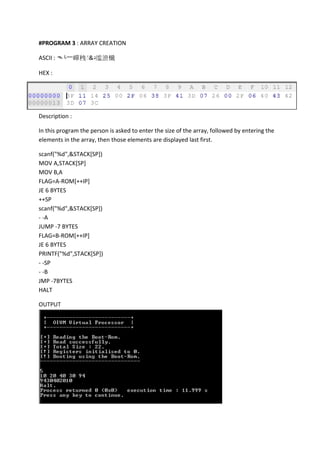 #PROGRAM 3 : ARRAY CREATION
ASCII : ᄿ└⼀㠆䄿 &‫د‬䍀㵂㰇
HEX :

Description :
In this program the person is asked to enter the size of the array, followed by entering the
elements in the array, then those elements are displayed last first.
scanf("%d",&STACK[SP])
MOV A,STACK[SP]
MOV B,A
FLAG=A-ROM[++IP]
JE 6 BYTES
++SP
scanf("%d",&STACK[SP])
- -A
JUMP -7 BYTES
FLAG=B-ROM[++IP]
JE 6 BYTES
PRINTF("%d",STACK[SP])
- -SP
- -B
JMP -7BYTES
HALT
OUTPUT

 