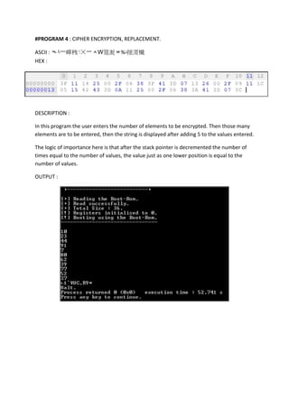 #PROGRAM 4 : CIPHER ENCRYPTION, REPLACEMENT.
ASCII : ᄿ└⼀㠆䄿 ☓⼀ᄉԜ䈕㵃ᄊ%‫د‬㨸㵁㰇
HEX :

DESCRIPTION :
In this program the user enters the number of elements to be encrypted. Then those many
elements are to be entered, then the string is displayed after adding 5 to the values entered.
The logic of importance here is that after the stack pointer is decremented the number of
times equal to the number of values, the value just as one lower position is equal to the
number of values.
OUTPUT :

 