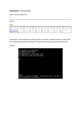 #PROGRAM 5 : LINEAR SEARCH
ASCII : ?% /8?A=8?& / CH
/
B= @<
HEX :

Description : In this program we simply as the use to enter a variable number of values and
then enter the value to be searched. The index of the value being searched is returned.
Output :

 