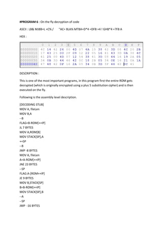 #PROGRAM 6 : On the fly decryption of code
ASCII : LB& MJ8B=L +C% /

"AC= 8LA% MT8A=D*4 =DFB +4 ! GHB*4 =?FB A

HEX :

DESCRIPTION :
This is one of the most important programs, in this program first the entire ROM gets
decrypted (which is originally encrypted using a plus 5 substitution cipher) and is then
executed on the fly.
Following is the assembly level description.
[DECODING STUB]
MOV A, fileLen
MOV B,A
--B
FLAG=B-ROM[++IP]
JL 7 BYTES
MOV A,ROM[B]
MOV STACK[SP],A
++SP
--B
JMP -8 BYTES
MOV A, fileLen
A=A-ROM[++IP]
JNE 23 BYTES
--SP
FLAG:A-[ROM++IP]
JE 9 BYTES
MOV B,STACK[SP]
B=B-ROM[++IP]
MOV STACK[SP],B
--A
--SP
JMP -16 BYTES

 