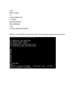 ++SP
MOV A ,fileLen
--A
FLAG=A-[ROM++IP]
JL 7 BYTES
MOV B,STACK[SP]
MOV ROM[A],B
++SP
[ ACTUAL ENCRYPTED CODE]

OUTPUT : The OUTPUT is exactly the same as the encryption program we used earlier.

 
