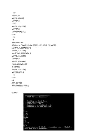 ++SP
MOV D,SP
MOV C,ROM[B]
MOV SP,C
++SP
MOV C,STACK[SP]
MOV SP,D
MOV STACK[SP],C
++SP
++B
--A
JMP -21 BYTES
ROM=(char *)realloc(ROM,ROM[++IP]) //FILE EXPANDED
scanf("%d",&STACK[SP])
MOV A,STACK[SP]
scanf("%d",&STACK[SP])
MOV B,STACK[SP]
MOV SP,B
MOV C,ROM[++IP]
FLAG=A-ROM[++IP]
JE 8 BYTES
MOV B,STACK[SP]
MOV ROM[C],B
++C
++SP
--A
JMP -9 BYTES
[COMPRESSED FORM]

OUTPUT :

 