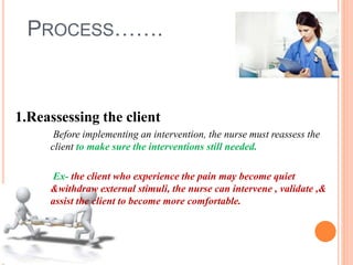 PROCESS…….
1.Reassessing the client
Before implementing an intervention, the nurse must reassess the
client to make sure the interventions still needed.
Ex- the client who experience the pain may become quiet
&withdraw external stimuli, the nurse can intervene , validate ,&
assist the client to become more comfortable.
 