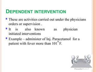 DEPENDENT INTERVENTION
These are activities carried out under the physicians
orders or supervision .
It is also known as physician
initiated interventions
Example – administer of Inj. Paracetamol for a
patient with fever more than 101
0
F.
 