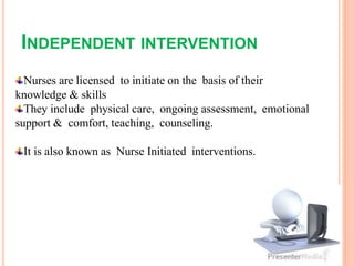 INDEPENDENT INTERVENTION
Nurses are licensed to initiate on the basis of their
knowledge & skills
They include physical care, ongoing assessment, emotional
support & comfort, teaching, counseling.
It is also known as Nurse Initiated interventions.
 