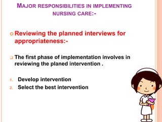 MAJOR RESPONSIBILITIES IN IMPLEMENTING
NURSING CARE:-
 Reviewing the planned interviews for
appropriateness:-
 The first phase of implementation involves in
reviewing the planed intervention .
1. Develop intervention
2. Select the best intervention
 