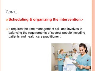 CONT..
 Scheduling & organizing the intervention:-
 It requires the time management skill and involves in
balancing the requirements of several people including
patients and health care practitioner .
 