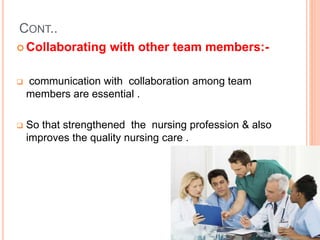 CONT..
 Collaborating with other team members:-
 communication with collaboration among team
members are essential .
 So that strengthened the nursing profession & also
improves the quality nursing care .
 