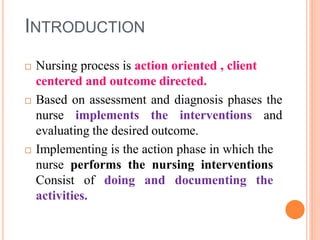 INTRODUCTION
 Nursing process is action oriented , client
centered and outcome directed.
 Based on assessment and diagnosis phases the
nurse implements the interventions and
evaluating the desired outcome.
 Implementing is the action phase in which the
nurse performs the nursing interventions
Consist of doing and documenting the
activities.
 