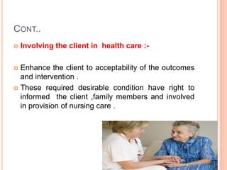 CONT..
 Involving the client in health care :-
 Enhance the client to acceptability of the outcomes
and intervention .
 These required desirable condition have right to
informed the client ,family members and involved
in provision of nursing care .
 