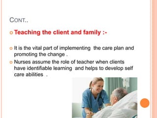 CONT..
 Teaching the client and family :-
 It is the vital part of implementing the care plan and
promoting the change .
 Nurses assume the role of teacher when clients
have identifiable learning and helps to develop self
care abilities .
 