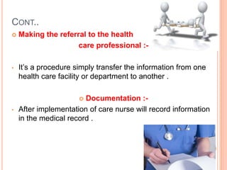 CONT..
 Making the referral to the health
care professional :-
• It’s a procedure simply transfer the information from one
health care facility or department to another .
 Documentation :-
• After implementation of care nurse will record information
in the medical record .
 