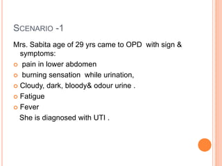 SCENARIO -1
Mrs. Sabita age of 29 yrs came to OPD with sign &
symptoms:
 pain in lower abdomen
 burning sensation while urination,
 Cloudy, dark, bloody& odour urine .
 Fatigue
 Fever
She is diagnosed with UTI .
 